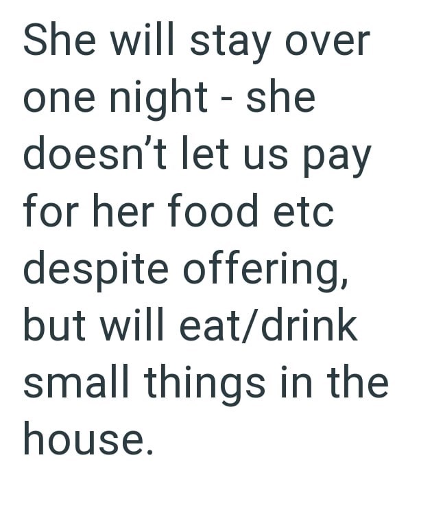 She will stay over one night - she doesn't let us pay for her food etc despite offering, but will eat/drink small things in the house.