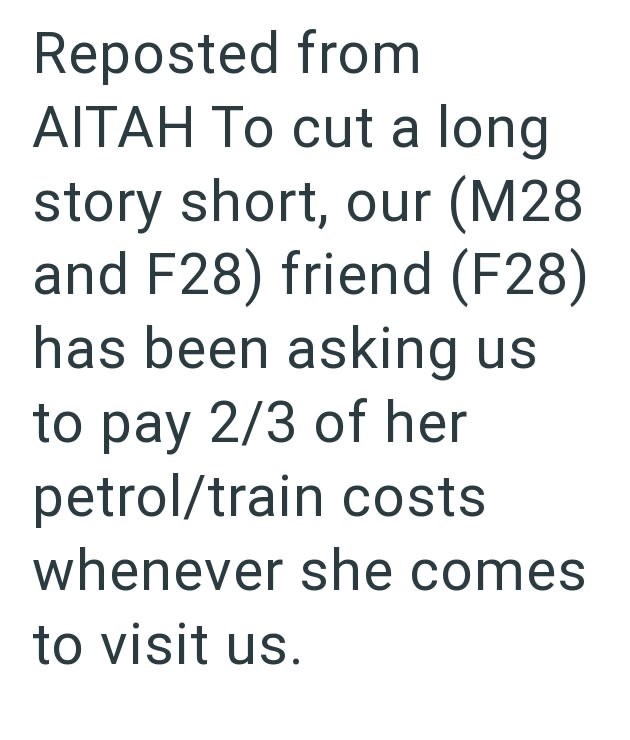 Reposted from AITAH To cut a long story short, our (M28 and F28) friend (F28) has been asking us to pay 2/3 of her petrol/train costs whenever she comes to visit us.