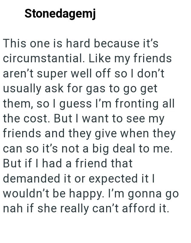 Stonedagemj This one is hard because it's circumstantial. Like my friends aren't super well off so I don't usually ask for gas to go get them, so I guess I'm fronting all the cost. But I want to see my friends and they give when they can so it's not a big deal to me. But if I had a friend that demanded it or expected it I wouldn't be happy. I'm gonna go nah if she really can't afford it.