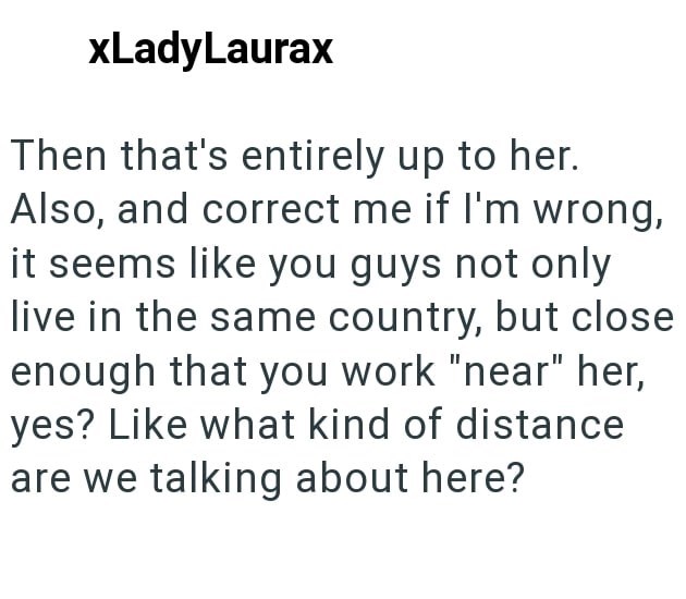 xLadyLaurax Then that's entirely up to her. Also, and correct me if I'm wrong, it seems like you guys not only live in the same country, but close enough that you work "near" her, yes? Like what kind of distance are we talking about here?