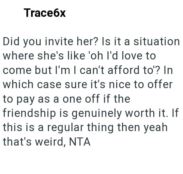 Trace6x Did you invite her? Is it a situation where she's like 'oh I'd love to come but I'm I can't afford to'? In which case sure it's nice to offer to pay as a one off if the friendship is genuinely worth it. If this is a regular thing then yeah that's weird, NTA