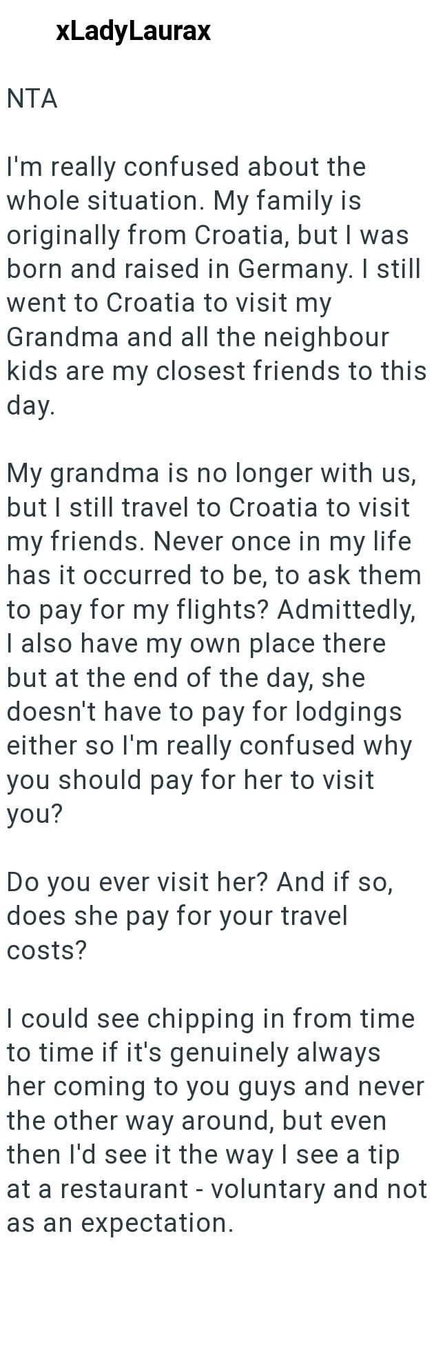 NTA xLadyLaurax I'm really confused about the whole situation. My family is originally from Croatia, but I was born and raised in Germany. I still went to Croatia to visit my Grandma and all the neighbour kids are my closest friends to this day. My grandma is no longer with us, but I still travel to Croatia to visit my friends. Never once in my life has it occurred to be, to ask them to pay for my flights? Admittedly, I also have my own place there but at the end of the day, she doesn't have to