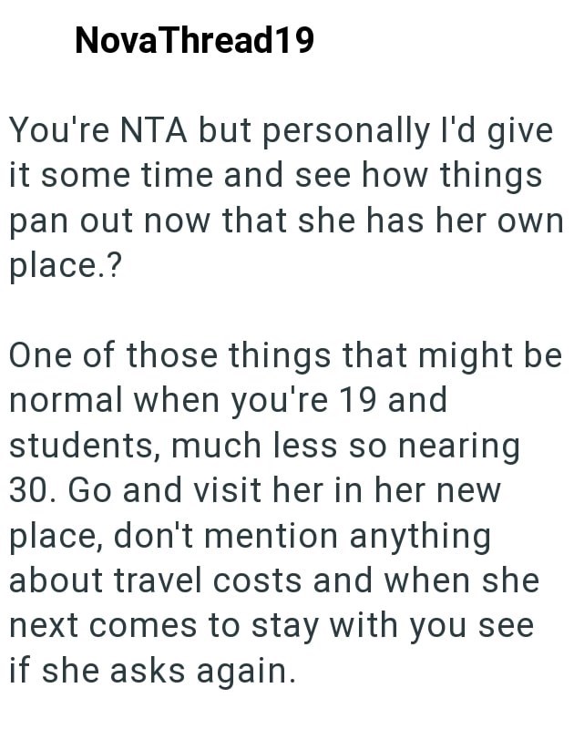 NovaThread19 You're NTA but personally I'd give it some time and see how things pan out now that she has her own place.? One of those things that might be normal when you're 19 and students, much less so nearing 30. Go and visit her in her new place, don't mention anything about travel costs and when she next comes to stay with you see if she asks again.