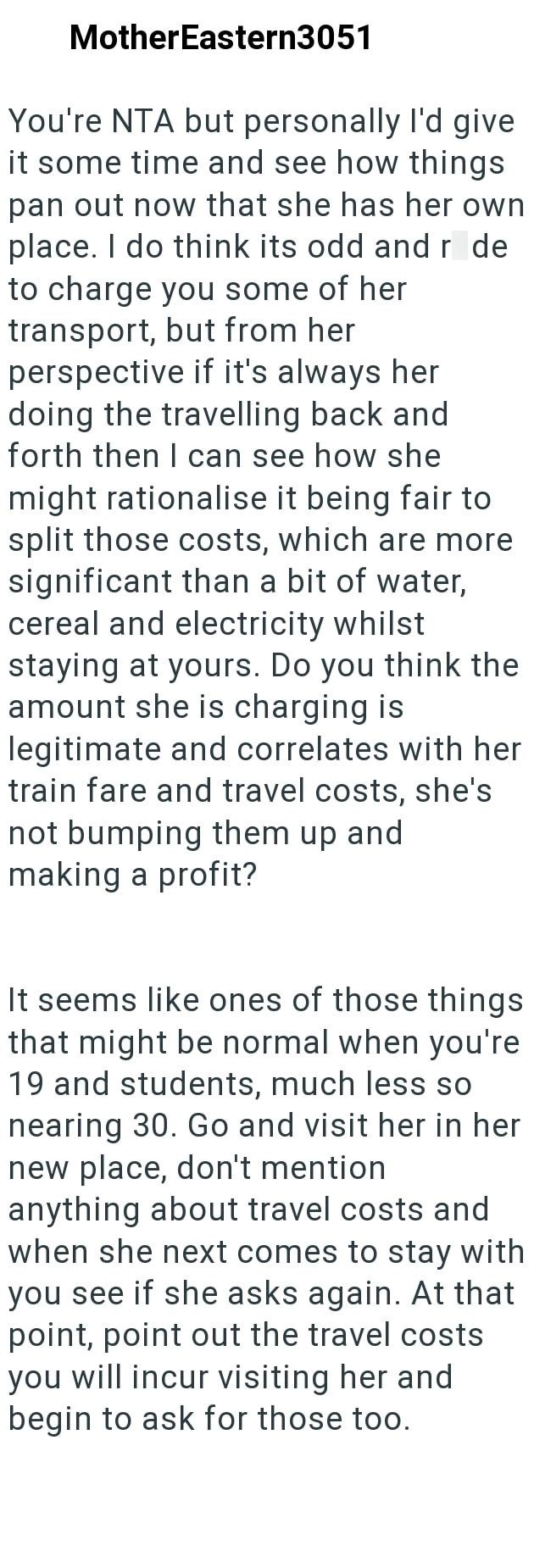 MotherEastern3051 You're NTA but personally I'd give it some time and see how things pan out now that she has her own place. I do think its odd and r de to charge you some of her transport, but from her perspective if it's always her doing the travelling back and forth then I can see how she might rationalise it being fair to split those costs, which are more significant than a bit of water, cereal and electricity whilst staying at yours. Do you think the amount she is charging is legitimate and