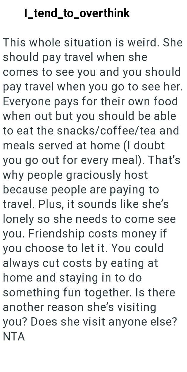 I_tend_to_overthink This whole situation is weird. She should pay travel when she comes to see you and you should pay travel when you go to see her. Everyone pays for their own food when out but you should be able to eat the snacks/coffee/tea and meals served at home (I doubt you go out for every meal). That's why people graciously host because people are paying to travel. Plus, it sounds like she's lonely so she needs to come see you. Friendship costs money if you choose to let it. You could al