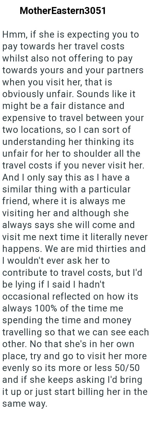 MotherEastern3051 Hmm, if she is expecting you to pay towards her travel costs whilst also not offering to pay towards yours and your partners when you visit her, that is obviously unfair. Sounds like it might be a fair distance and expensive to travel between your two locations, so I can sort of understanding her thinking its unfair for her to shoulder all the travel costs if you never visit her. And I only say this as I have a similar thing with a particular friend, where it is always me visit