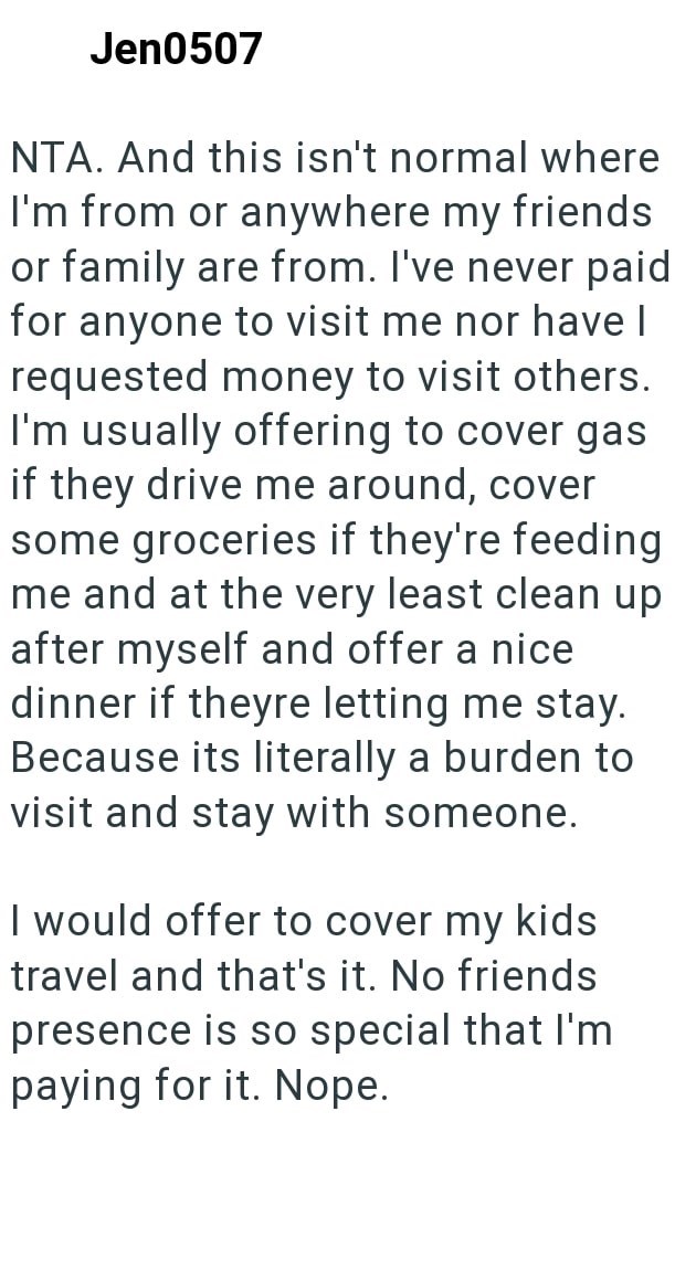 Jen0507 NTA. And this isn't normal where I'm from or anywhere my friends or family are from. I've never paid for anyone to visit me nor have I requested money to visit others. I'm usually offering to cover gas if they drive me around, cover some groceries if they're feeding me and at the very least clean up after myself and offer a nice dinner if theyre letting me stay. Because its literally a burden to visit and stay with someone. I would offer to cover my kids travel and that's it. No friends
