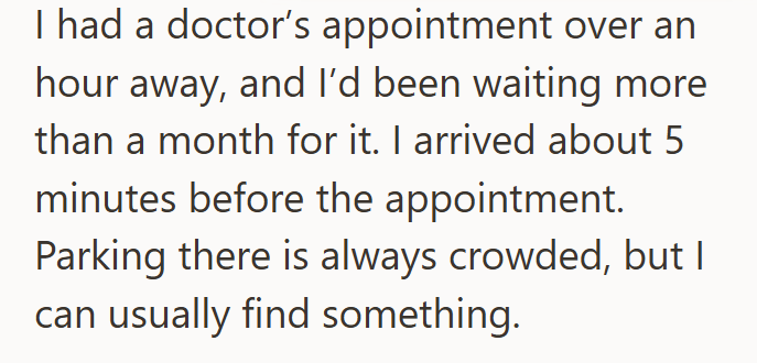 I had a doctor's appointment over an hour away, and I'd been waiting more than a month for it. I arrived about 5 minutes before the appointment. Parking there is always crowded, but I can usually find something.