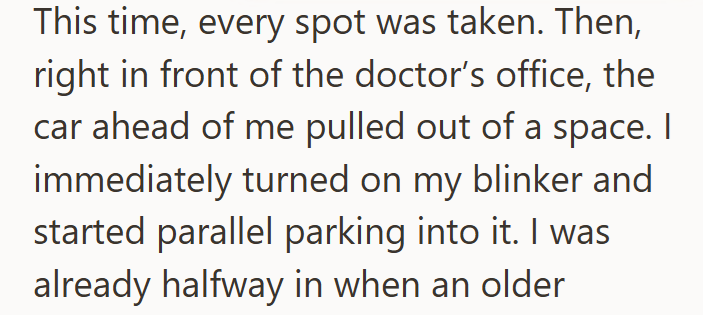 This time, every spot was taken. Then, right in front of the doctor's office, the car ahead of me pulled out of a space. I immediately turned on my blinker and started parallel parking into it. I was already halfway in when an older