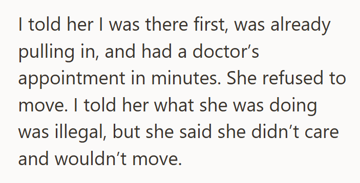 I told her I was there first, was already pulling in, and had a doctor's appointment in minutes. She refused to move. I told her what she was doing was illegal, but she said she didn't care and wouldn't move.