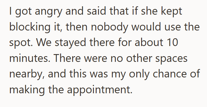 I got angry and said that if she kept blocking it, then nobody would use the spot. We stayed there for about 10 minutes. There were no other spaces nearby, and this was my only chance of making the appointment.