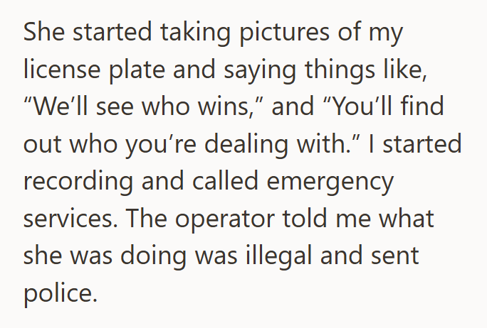 She started taking pictures of my license plate and saying things like, "We'll see who wins," and "You'll find out who you're dealing with." I started recording and called emergency services. The operator told me what she was doing was illegal and sent police.