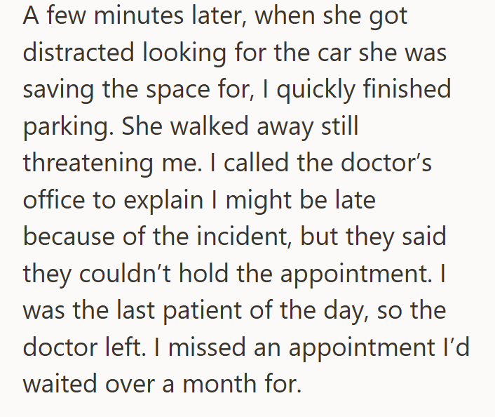 A few minutes later, when she got distracted looking for the car she was saving the space for, I quickly finished parking. She walked away still threatening me. I called the doctor's office to explain I might be late because of the incident, but they said they couldn't hold the appointment. I was the last patient of the day, so the doctor left. I missed an appointment I'd waited over a month for.