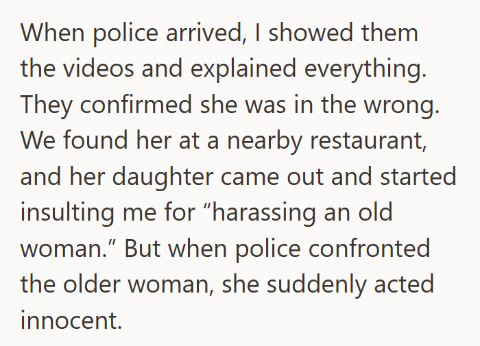 When police arrived, I showed them the videos and explained everything. They confirmed she was in the wrong. We found her at a nearby restaurant, and her daughter came out and started insulting me for "harassing an old woman." But when police confronted the older woman, she suddenly acted innocent.