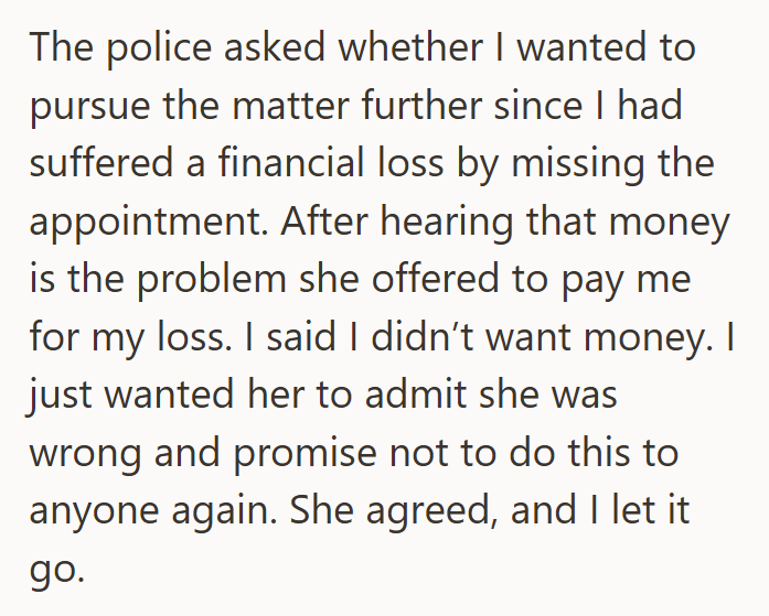 The police asked whether I wanted to pursue the matter further since I had suffered a financial loss by missing the appointment. After hearing that money is the problem she offered to pay me for my loss. I said I didn't want money. I just wanted her to admit she was wrong and promise not to do this to anyone again. She agreed, and I let it go.