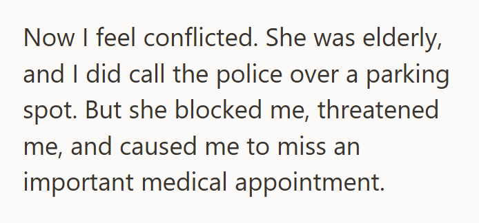 Now I feel conflicted. She was elderly, and I did call the police over a parking spot. But she blocked me, threatened me, and caused me to miss an important medical appointment.