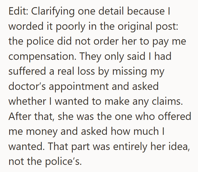 Edit: Clarifying one detail because I worded it poorly in the original post: the police did not order her to pay me compensation. They only said I had suffered a real loss by missing my doctor's appointment and asked whether I wanted to make any claims. After that, she was the one who offered me money and asked how much I wanted. That part was entirely her idea, not the police's.