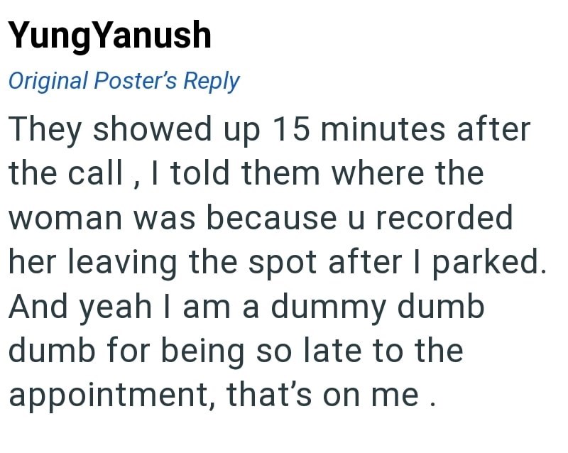 Yung Yanush Original Poster's Reply They showed up 15 minutes after the call, I told them where the woman was because u recorded her leaving the spot after I parked. And yeah I am a dummy dumb dumb for being so late to the appointment, that's on me.