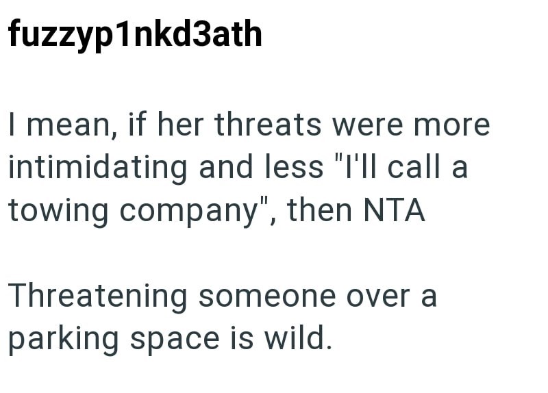 fuzzyp1nkd3ath I mean, if her threats were more intimidating and less "I'll call a towing company", then NTA Threatening someone over a parking space is wild.