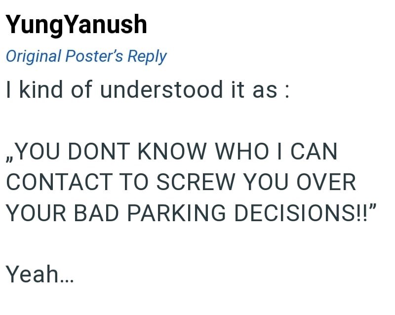 Yung Yanush Original Poster's Reply I kind of understood it as : ,,YOU DONT KNOW WHO I CAN CONTACT TO SCREW YOU OVER YOUR BAD PARKING DECISIONS!!" Yeah...