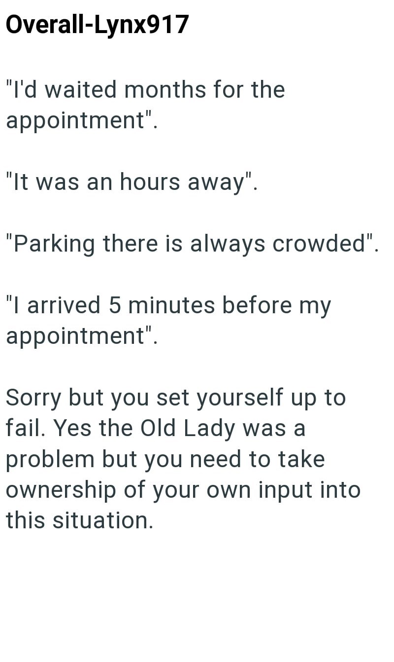 Overall-Lynx917 "I'd waited months for the appointment". "It was an hours away". "Parking there is always crowded". "I arrived 5 minutes before my appointment". Sorry but you set yourself up to fail. Yes the Old Lady was a problem but you need to take ownership of your own input into this situation.