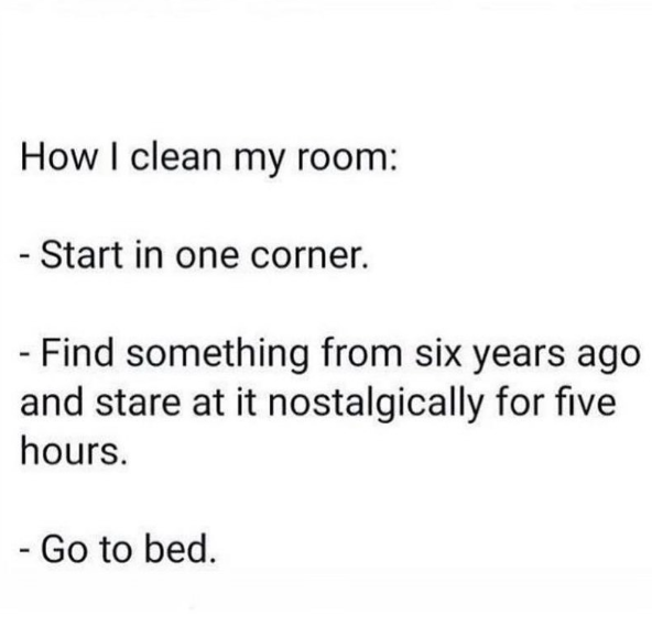 How I clean my room: - Start in one corner. - Find something from six years ago and stare at it nostalgically for five hours. - Go to bed.