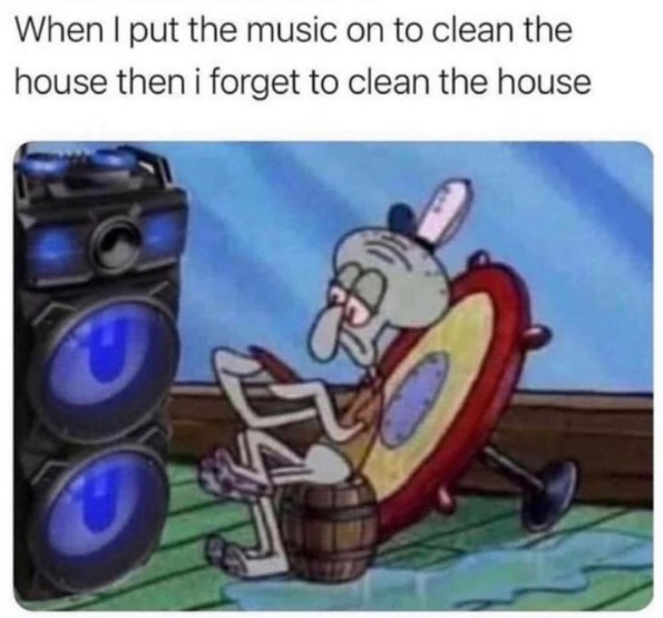When I put the music on to clean the house then i forget to clean the house