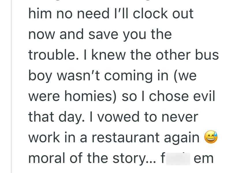 him no need I'll clock out now and save you the trouble. I knew the other bus boy wasn't coming in (we were homies) so I chose evil that day. I vowed to never work in a restaurant again moral of the story... f em