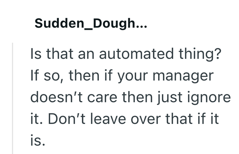 Sudden Dough... Is that an automated thing? If so, then if your manager doesn't care then just ignore it. Don't leave over that if it is.