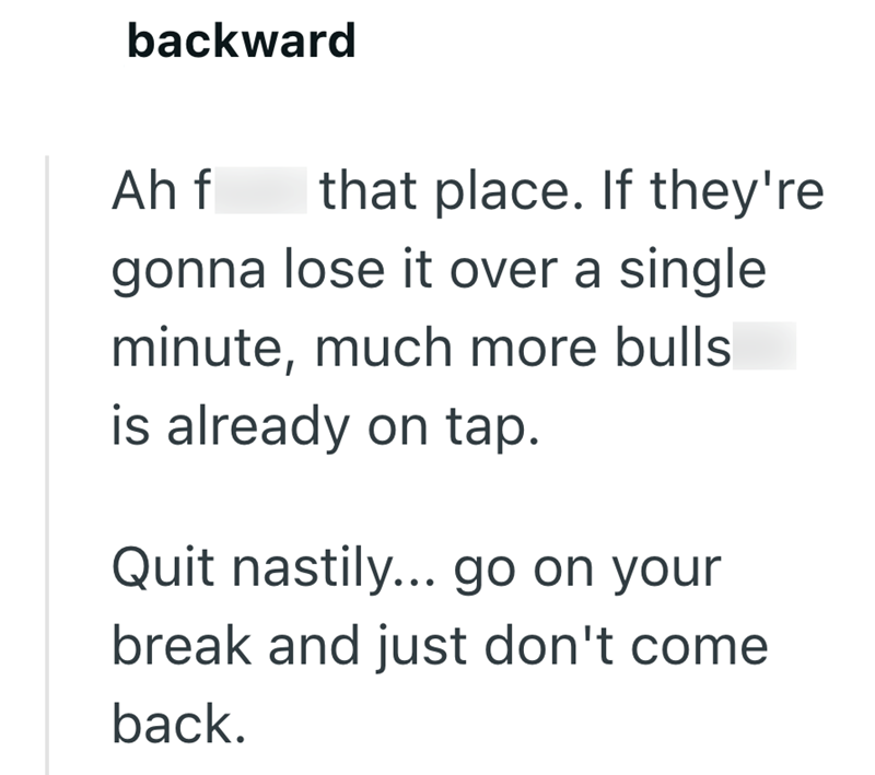 backward Ah f that place. If they're gonna lose it over a single minute, much more bulls is already on tap. Quit nastily... go on your break and just don't come back.