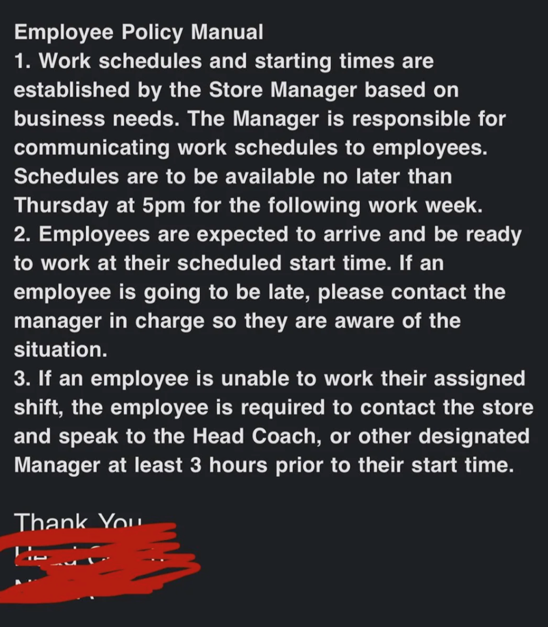 Employee Policy Manual 1. Work schedules and starting times are established by the Store Manager based on business needs. The Manager is responsible for communicating work schedules to employees. Schedules are to be available no later than Thursday at 5pm for the following work week. 2. Employees are expected to arrive and be ready to work at their scheduled start time. If an employee is going to be late, please contact the manager in charge so they are aware of the situation. 3. If an employee