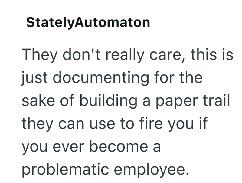 StatelyAutomaton They don't really care, this is just documenting for the sake of building a paper trail they can use to fire you if you ever become a problematic employee.