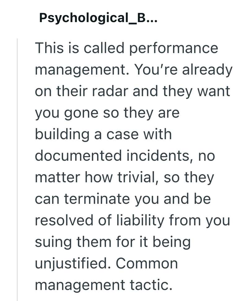 Psychological_B... This is called performance management. You're already on their radar and they want you gone so they are building a case with documented incidents, no matter how trivial, so they can terminate you and be resolved of liability from you suing them for it being unjustified. Common management tactic.