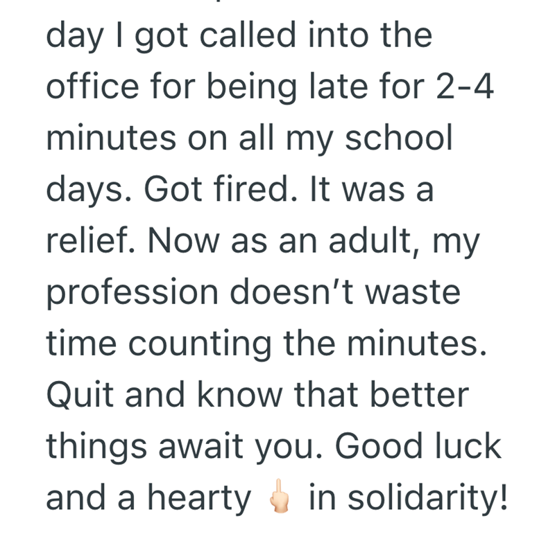 day I got called into the office for being late for 2-4 minutes on all my school days. Got fired. It was a relief. Now as an adult, my profession doesn't waste time counting the minutes. Quit and know that better things await you. Good luck and a hearty in solidarity!