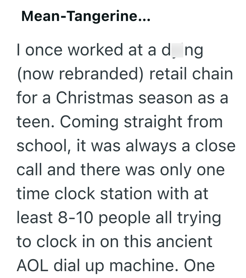 Mean-Tangerine... I once worked at a d_ng (now rebranded) retail chain for a Christmas season as a teen. Coming straight from school, it was always a close call and there was only one time clock station with at least 8-10 people all trying to clock in on this ancient AOL dial up machine. One
