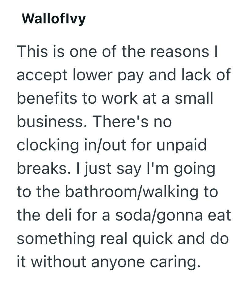 Walloflvy This is one of the reasons I accept lower pay and lack of benefits to work at a small business. There's no clocking in/out for unpaid breaks. I just say I'm going to the bathroom/walking to the deli for a soda/gonna eat something real quick and do it without anyone caring.