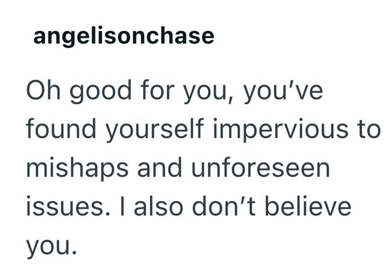angelisonchase Oh good for you, you've found yourself impervious to mishaps and unforeseen issues. I also don't believe you.