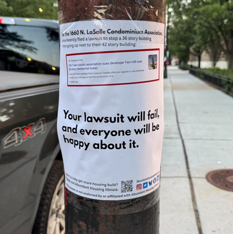 To the 1660 N. LaSalle Condominium Association who recently filed a lawsuit to stop a 36 story building from going up next to their 42 story building: Chicago Sun-Times Old Town condo association sues developer Fern Hill over 36-story residential tower Some Old Town residents filed a lawsuit Tuesday afternoon against a Loop developer and the city of Chicago to halt the construction of a... 4x4 Your lawsuit will fail, will be and everyone happy about it. Check out Abundant Housing Illinois: Want