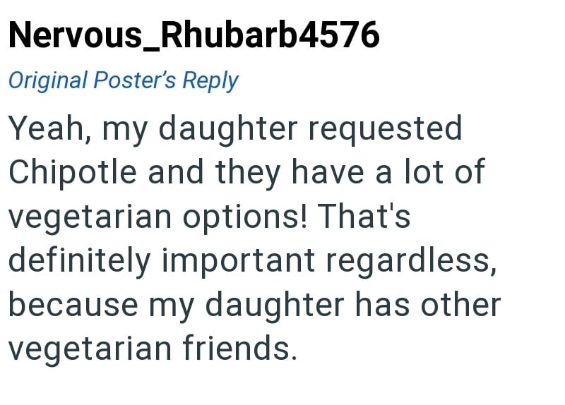 Nervous_Rhubarb4576 Original Poster's Reply Yeah, my daughter requested Chipotle and they have a lot of vegetarian options! That's definitely important regardless, because my daughter has other vegetarian friends.