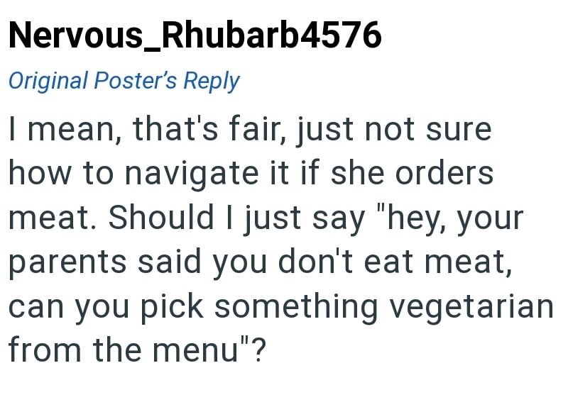 Nervous_Rhubarb4576 Original Poster's Reply I mean, that's fair, just not sure how to navigate it if she orders meat. Should I just say "hey, your parents said you don't eat meat, can you pick something vegetarian from the menu"?