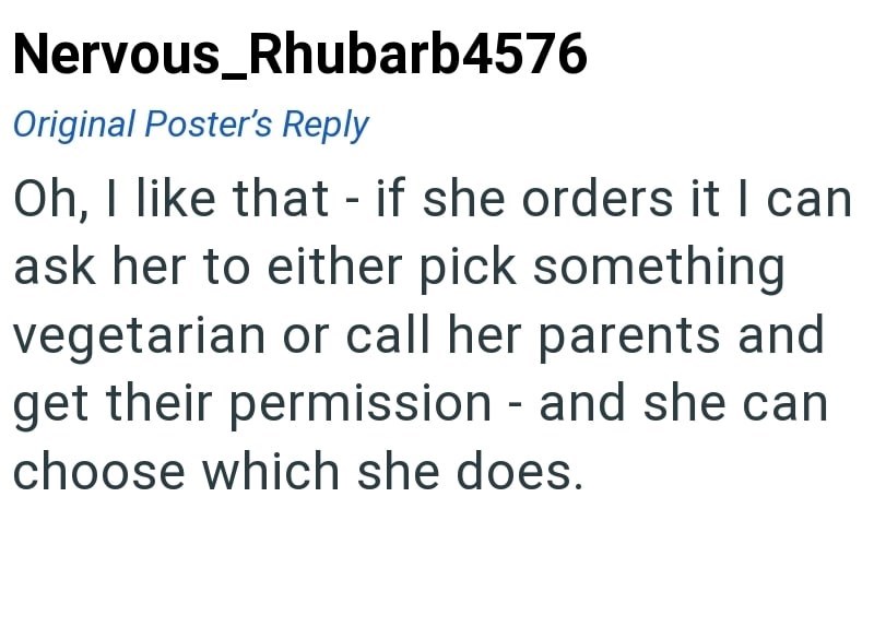 Nervous_Rhubarb4576 Original Poster's Reply Oh, I like that - if she orders it I can ask her to either pick something vegetarian or call her parents and get their permission - and she can choose which she does.
