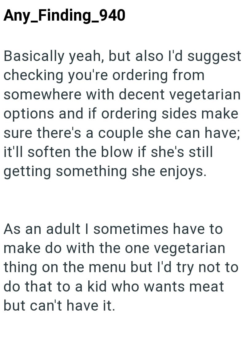 Any Finding_940 Basically yeah, but also I'd suggest checking you're ordering from somewhere with decent vegetarian options and if ordering sides make sure there's a couple she can have; it'll soften the blow if she's still getting something she enjoys. As an adult I sometimes have to make do with the one vegetarian thing on the menu but I'd try not to do that to a kid who wants meat but can't have it.