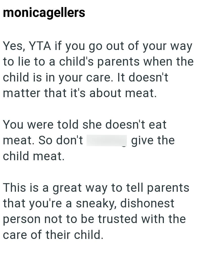 monicagellers Yes, YTA if you go out of your way to lie to a child's parents when the child is in your care. It doesn't matter that it's about meat. You were told she doesn't eat meat. So don't give the child meat. This is a great way to tell parents that you're a sneaky, dishonest person not to be trusted with the care of their child.