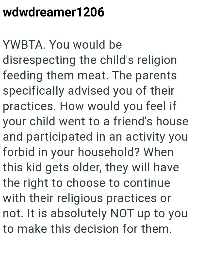 wdwdreamer1206 YWBTA. You would be disrespecting the child's religion feeding them meat. The parents specifically advised you of their practices. How would you feel if your child went to a friend's house and participated in an activity you forbid in your household? When this kid gets older, they will have the right to choose to continue with their religious practices or not. It is absolutely NOT up to you to make this decision for them.