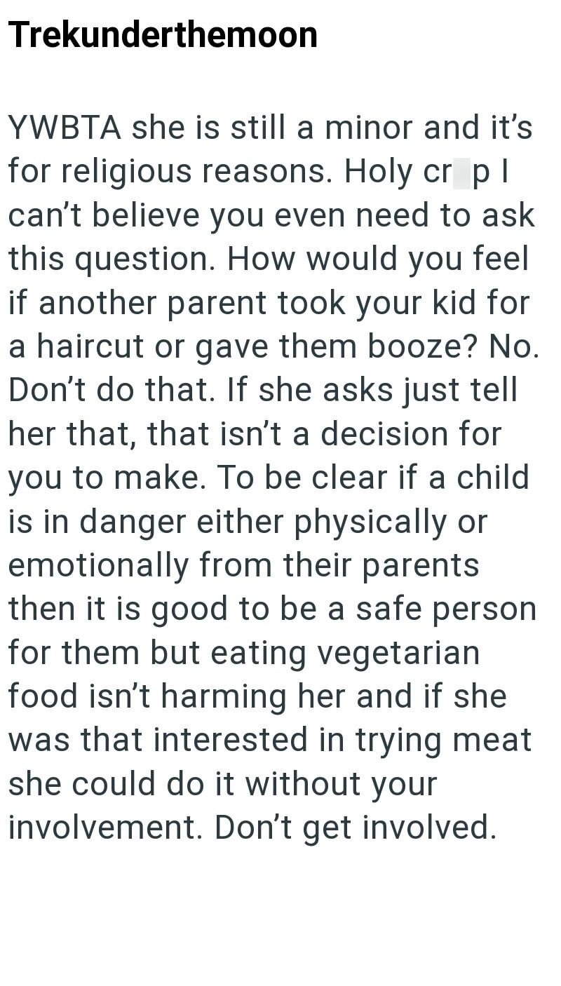 Trekunderthemoon YWBTA she is still a minor and it's for religious reasons. Holy cr pl can't believe you even need to ask this question. How would you feel if another parent took your kid for a haircut or gave them booze? No. Don't do that. If she asks just tell her that, that isn't a decision for you to make. To be clear if a child is in danger either physically or emotionally from their parents then it is good to be a safe person for them but eating vegetarian food isn't harming her and if she