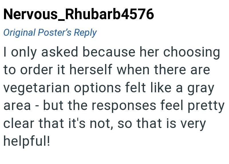 Nervous_Rhubarb4576 Original Poster's Reply I only asked because her choosing to order it herself when there are vegetarian options felt like a gray area but the responses feel pretty - clear that it's not, so that is very helpful!