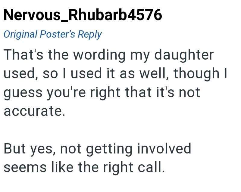 Nervous_Rhubarb4576 Original Poster's Reply That's the wording my daughter used, so I used it as well, though I guess you're right that it's not accurate. But yes, not getting involved seems like the right call.
