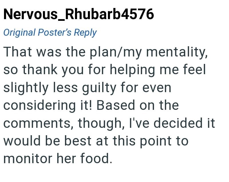 Nervous_Rhubarb4576 Original Poster's Reply That was the plan/my mentality, so thank you for helping me feel slightly less guilty for even considering it! Based on the comments, though, I've decided it would be best at this point to monitor her food.