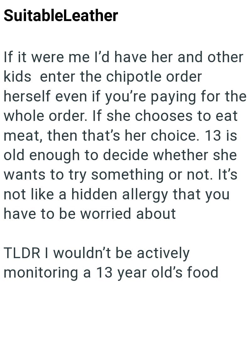 SuitableLeather If it were me I'd have her and other kids enter the chipotle order herself even if you're paying for the whole order. If she chooses to eat meat, then that's her choice. 13 is old enough to decide whether she wants to try something or not. It's not like a hidden allergy that you have to be worried about TLDR I wouldn't be actively monitoring a 13 year old's food