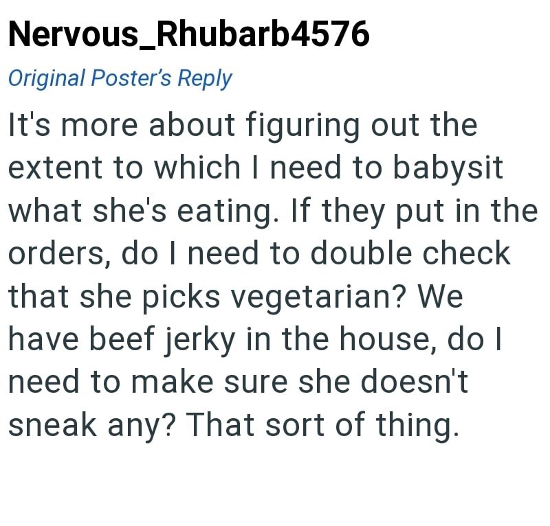 Nervous_Rhubarb4576 Original Poster's Reply It's more about figuring out the extent to which I need to babysit what she's eating. If they put in the orders, do I need to double check that she picks vegetarian? We have beef jerky in the house, do I need to make sure she doesn't sneak any? That sort of thing.
